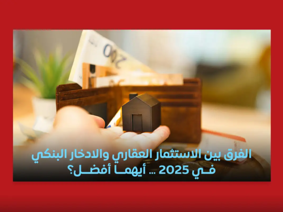 الفرق بين الاستثمار العقاري والادخار البنكي في 2025… أيهما أفضل؟